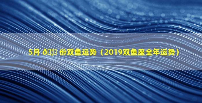 5月 🦟 份双鱼运势（2019双鱼座全年运势）